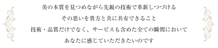 美の本質を見つめながら先鋭の技術で革新しつづけるその思いを貴方と共に共有できること技術・品質だけでなく、サービスも含めた全ての瞬間においてあなたに感じていただきたいのです