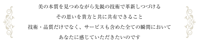 美の本質を見つめながら先鋭の技術で革新しつづけるその思いを貴方と共に共有できること技術・品質だけでなく、サービスも含めた全ての瞬間においてあなたに感じていただきたいのです