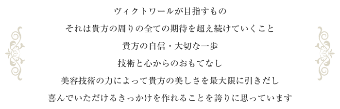 ヴィクトワールが目指すものそれは貴方の周りの全ての期待を超え続けていくこと貴方の自信・大切な一歩技術と心からのおもてなし美容技術の力によって貴方の美しさを最大限に引きだし喜んでいただけるきっかけを作れることを誇りに思っています