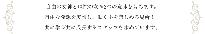 自由の女神と理性の女神2つの意味をもちます。自由な発想を実現し、働く事を楽しめる場所！！共に学び共に成長するスタッフを求めています。