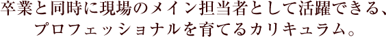 卒業と同時に現場のメイン担当者として活躍できる、プロフェッショナルを育てるカリキュラム。