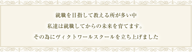 就職を目指して教える所が多い中、私達は就職してからの未来を育てます。その為にヴィクトワールスクールをたちあげました
