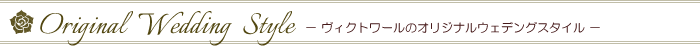 Original Wedding Style　－ヴィクトワールのオリジナルウエディングスタイル－