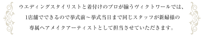 ウエディングスタイリストと着付けのプロが揃うヴィクトワールでは、1店舗でできるので挙式前～挙式当日まで同じスタッフが新婦様の専属ヘアメイクアーティストとして担当させていただきます。
